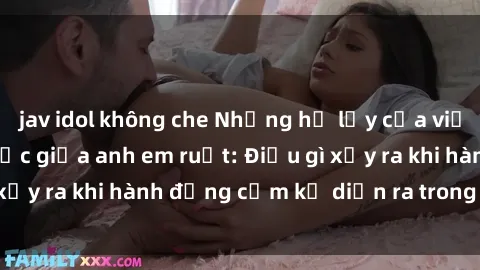 jav idol không che Những hệ lụy của việc có quan hệ tình dục giữa anh em ruột: Điều gì xảy ra khi hành động cấm kỵ diễn ra trong gia đình?