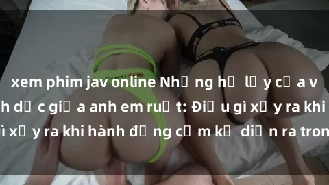 xem phim jav online Những hệ lụy của việc có quan hệ tình dục giữa anh em ruột: Điều gì xảy ra khi hành động cấm kỵ diễn ra trong gia đình?
