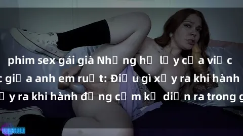 phim sex gái già Những hệ lụy của việc có quan hệ tình dục giữa anh em ruột: Điều gì xảy ra khi hành động cấm kỵ diễn ra trong gia đình?