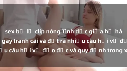 sex bị lộ clip nóng Tình dục giữa họ hàng: Những sự kiện gây tranh cãi và đặt ra nhiều câu hỏi về đạo đức và quy định trong xã hội.