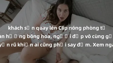 khách sạn quay lén Clip nóng phòng tắm: Hít thở nồng nàn hương bông hoa, người đẹp vô cùng gợi cảm và quyến rũ khiến ai cũng phải say đắm. Xem ngay để trải nghiệm điều đặc biệt!