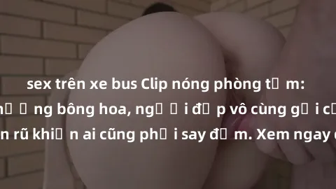 sex trên xe bus Clip nóng phòng tắm: Hít thở nồng nàn hương bông hoa, người đẹp vô cùng gợi cảm và quyến rũ khiến ai cũng phải say đắm. Xem ngay để trải nghiệm điều đặc biệt!