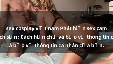 sex cosplay việt nam Phát hiện sex camera ẩn trong khách sạn: Cách hạn chế và bảo vệ thông tin cá nhân của bạn.