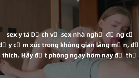 sex y tá Dịch vụ sex nhà nghỉ đẳng cấp: Trải nghiệm đầy cảm xúc trong không gian lãng mạn, đầy kích thích. Hãy đặt phòng ngay hôm nay để thỏa mãn khát khao của bạn!