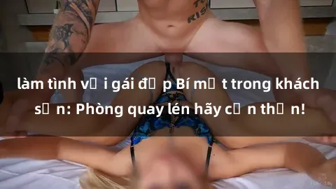 làm tình với gái đẹp Bí mật trong khách sạn: Phòng quay lén hãy cẩn thận!
