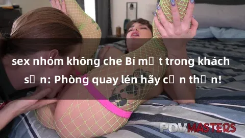 sex nhóm không che Bí mật trong khách sạn: Phòng quay lén hãy cẩn thận!