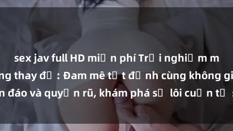 sex jav full HD miễn phí Trải nghiệm mới lạ với sex phòng thay đồ: Đam mê tột đỉnh cùng không gian kín đáo và quyến rũ, khám phá sự lôi cuốn từ sự hấp dẫn của nơi này.