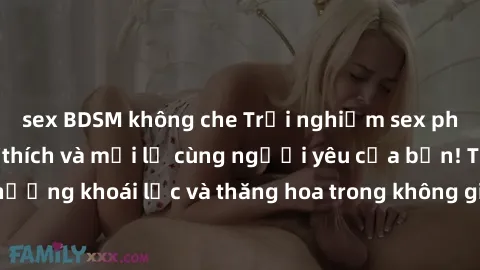 sex BDSM không che Trải nghiệm sex phòng tắm đầy kích thích và mới lạ cùng người yêu của bạn! Tận hưởng khoái lạc và thăng hoa trong không gian tắm ấm áp và gợi cảm.