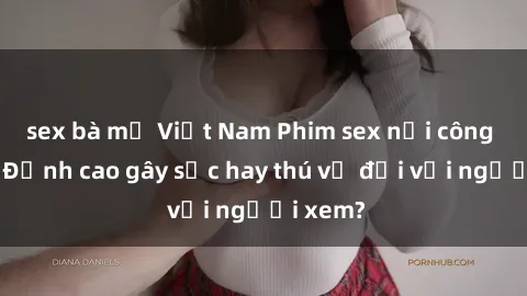 sex bà mẹ Việt Nam Phim sex nơi công cộng: Đỉnh cao gây sốc hay thú vị đối với người xem?