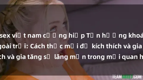 sex việt nam cưỡng hiếp Tận hưởng khoái cảm với sex ngoài trời: Cách thức mới để kích thích và gia tăng sự lãng mạn trong mối quan hệ của bạn!