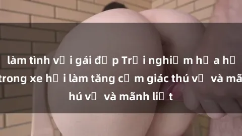 làm tình với gái đẹp Trải nghiệm hứa hẹn: Sex trong xe hơi làm tăng cảm giác thú vị và mãnh liệt