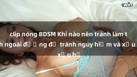 clip nóng BDSM Khi nào nên tránh làm tình ngoài đường để tránh nguy hiểm và xấu hổ