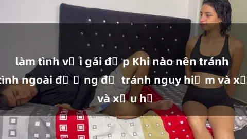 làm tình với gái đẹp Khi nào nên tránh làm tình ngoài đường để tránh nguy hiểm và xấu hổ