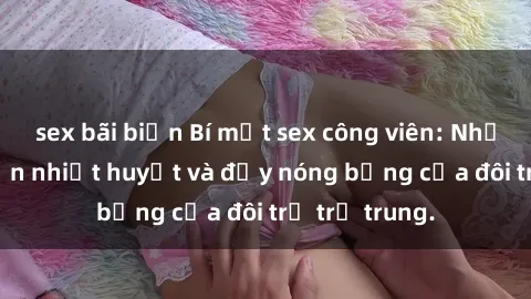 sex bãi biển Bí mật sex công viên: Những câu chuyện nhiệt huyết và đầy nóng bỏng của đôi trẻ trẻ trung.