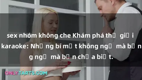 sex nhóm không che Khám phá thế giới sex ở quán karaoke: Những bí mật không ngờ mà bạn chưa biết.