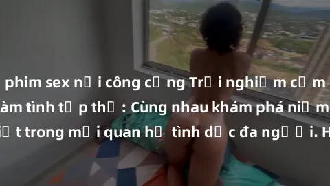 phim sex nơi công cộng Trải nghiệm cảm xúc mới mẻ với làm tình tập thể: Cùng nhau khám phá niềm vui và sự mãnh liệt trong mối quan hệ tình dục đa người. Hãy thử ngay để biết cảm giác thú vị này!