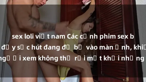 sex loli việt nam Các cảnh phim sex bukkake hấp dẫn và đầy sức hút đang đổ bộ vào màn ảnh, khiến người xem không thể rời mắt khỏi những cảnh quay đầy kích thích.