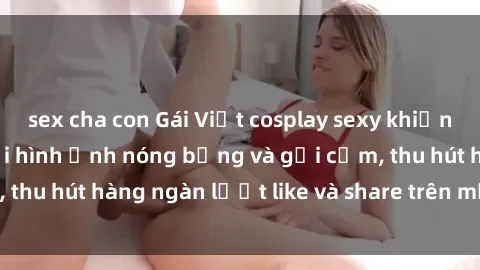 sex cha con Gái Việt cosplay sexy khiến fan phát cuồng với hình ảnh nóng bỏng và gợi cảm, thu hút hàng ngàn lượt like và share trên mạng xã hội.