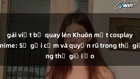 gái việt bị quay lén Khuôn mặt cosplay sex anime: Sự gợi cảm và quyến rũ trong thế giới ảo