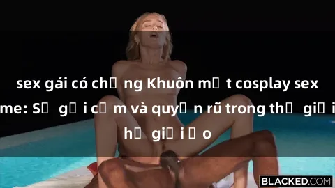 sex gái có chồng Khuôn mặt cosplay sex anime: Sự gợi cảm và quyến rũ trong thế giới ảo