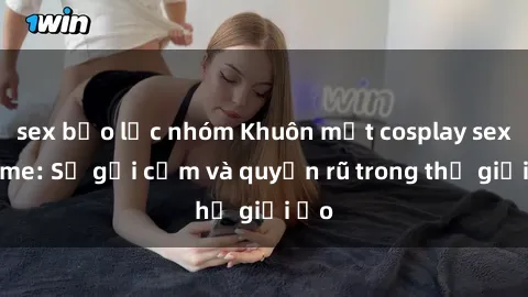sex bạo lực nhóm Khuôn mặt cosplay sex anime: Sự gợi cảm và quyến rũ trong thế giới ảo