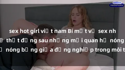 sex hot girl việt nam Bí mật về sex nhân viên văn phòng: Sự thật đằng sau những mối quan hệ nóng bỏng giữa đồng nghiệp trong môi trường làm việc.