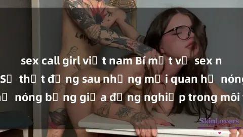 sex call girl việt nam Bí mật về sex nhân viên văn phòng: Sự thật đằng sau những mối quan hệ nóng bỏng giữa đồng nghiệp trong môi trường làm việc.