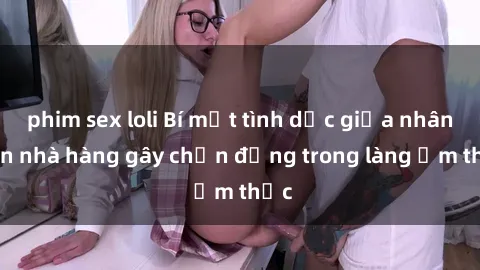 phim sex loli Bí mật tình dục giữa nhân viên nhà hàng gây chấn động trong làng ẩm thực