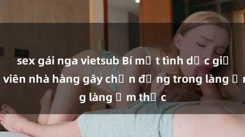 sex gái nga vietsub Bí mật tình dục giữa nhân viên nhà hàng gây chấn động trong làng ẩm thực