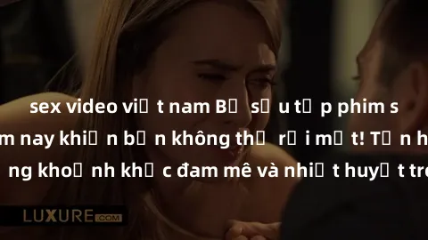 sex video việt nam Bộ sưu tập phim sex Mỹ hot nhất năm nay khiến bạn không thể rời mắt! Tận hưởng những khoảnh khắc đam mê và nhiệt huyết trong các tác phẩm nóng bỏng này!