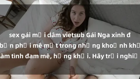 sex gái mại dâm vietsub Gái Nga xinh đẹp, tài năng khiến bạn phải mê mệt trong những khoảnh khắc làm tình đam mê, hứng khởi. Hãy trải nghiệm cùng họ ngay hôm nay!