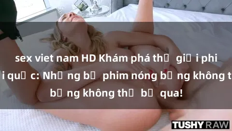 sex viet nam HD Khám phá thế giới phim sex ngoại quốc: Những bộ phim nóng bỏng không thể bỏ qua!
