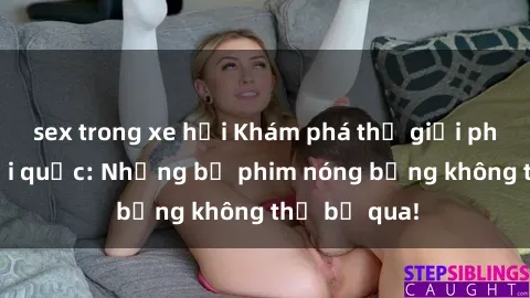 sex trong xe hơi Khám phá thế giới phim sex ngoại quốc: Những bộ phim nóng bỏng không thể bỏ qua!