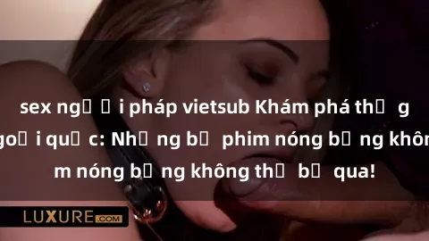 sex người pháp vietsub Khám phá thế giới phim sex ngoại quốc: Những bộ phim nóng bỏng không thể bỏ qua!