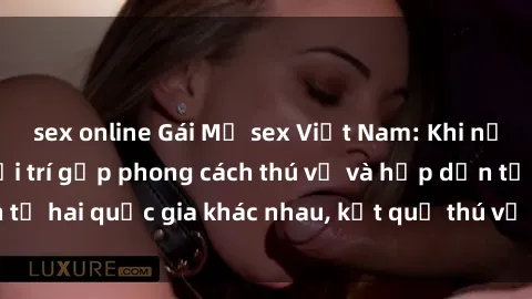 sex online Gái Mỹ sex Việt Nam: Khi nền công nghiệp giải trí gặp phong cách thú vị và hấp dẫn từ hai quốc gia khác nhau, kết quả thú vị không thể bỏ qua.
