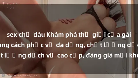 sex chị dâu Khám phá thế giới của gái gọi Việt Nam: Phong cách phục vụ đa dạng, chất lượng dịch vụ cao cấp, đáng giá mọi khoản chi phí