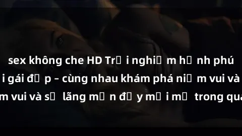 sex không che HD Trải nghiệm hạnh phúc khi làm tình với gái đẹp – cùng nhau khám phá niềm vui và sự lãng mạn đầy mới mẻ trong quan hệ của bạn.