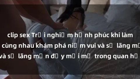 clip sex Trải nghiệm hạnh phúc khi làm tình với gái đẹp – cùng nhau khám phá niềm vui và sự lãng mạn đầy mới mẻ trong quan hệ của bạn.