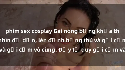 phim sex cosplay Gái nóng bỏng khỏa thân khiến mọi ánh nhìn đổ dồn, lên đỉnh hứng thú và gợi cảm vô cùng. Đầy tư duy gợi cảm và quyến rũ.