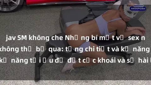 jav SM không che Những bí mật về sex người lớn mà bạn không thể bỏ qua: từng chi tiết và kỹ năng tối ưu để đạt cực khoái và sự hài lòng tối đa.