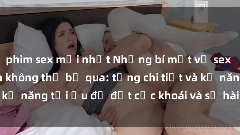 phim sex mới nhất Những bí mật về sex người lớn mà bạn không thể bỏ qua: từng chi tiết và kỹ năng tối ưu để đạt cực khoái và sự hài lòng tối đa.