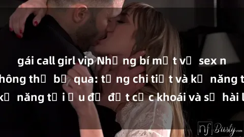 gái call girl vip Những bí mật về sex người lớn mà bạn không thể bỏ qua: từng chi tiết và kỹ năng tối ưu để đạt cực khoái và sự hài lòng tối đa.