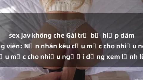 sex jav không che Gái trẻ bị hiếp dâm bạo lực trong công viên: Nạn nhân kêu cứu mặc cho nhiều người đứng xem lạnh lùng