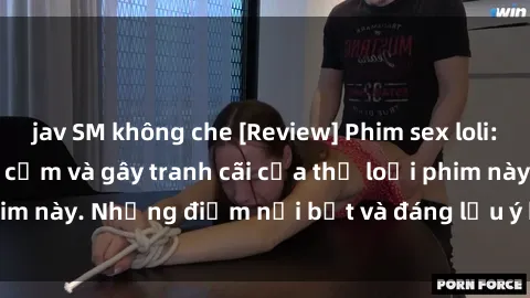 jav SM không che [Review] Phim sex loli: Đánh giá về sự gợi cảm và gây tranh cãi của thể loại phim này. Những điểm nổi bật và đáng lưu ý khi xem phim loli.