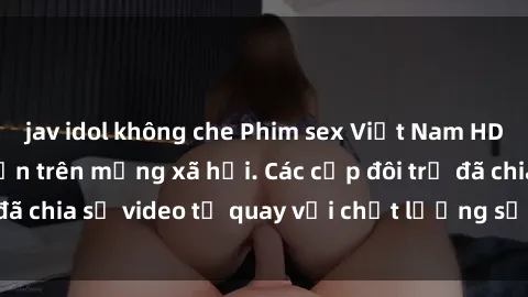 jav idol không che Phim sex Việt Nam HD ngày càng phổ biến trên mạng xã hội. Các cặp đôi trẻ đã chia sẻ video tự quay với chất lượng sắc nét, gợi cảm.