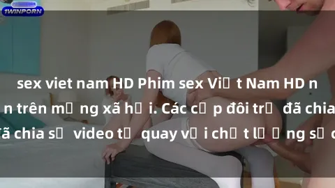 sex viet nam HD Phim sex Việt Nam HD ngày càng phổ biến trên mạng xã hội. Các cặp đôi trẻ đã chia sẻ video tự quay với chất lượng sắc nét, gợi cảm.
