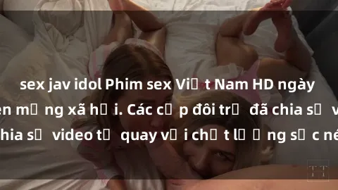 sex jav idol Phim sex Việt Nam HD ngày càng phổ biến trên mạng xã hội. Các cặp đôi trẻ đã chia sẻ video tự quay với chất lượng sắc nét, gợi cảm.