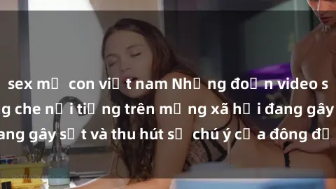 sex mẹ con việt nam Những đoạn video sex Việt Nam không che nổi tiếng trên mạng xã hội đang gây sốt và thu hút sự chú ý của đông đảo người xem.