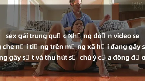 sex gái trung quốc Những đoạn video sex Việt Nam không che nổi tiếng trên mạng xã hội đang gây sốt và thu hút sự chú ý của đông đảo người xem.