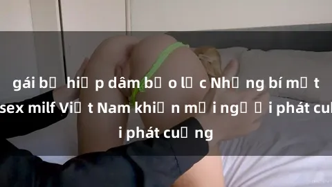 gái bị hiếp dâm bạo lực Những bí mật về sex milf Việt Nam khiến mọi người phát cuồng